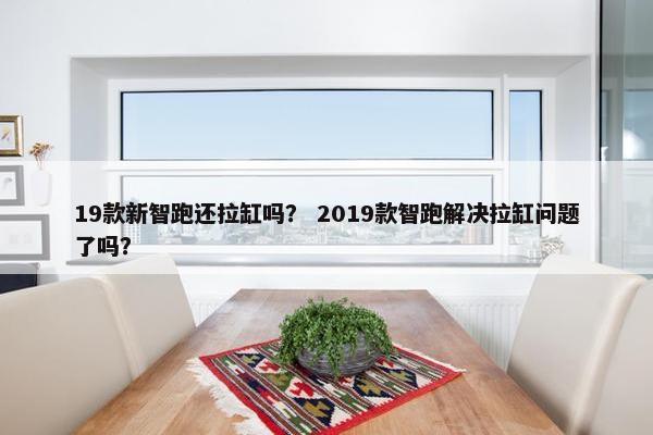 19款新智跑还拉缸吗？ 2019款智跑解决拉缸问题了吗？