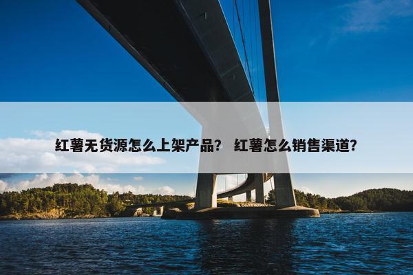 红薯无货源怎么上架产品？ 红薯怎么销售渠道？