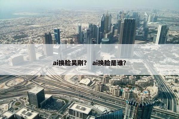 ai换脸吴刚？ ai换脸是谁？