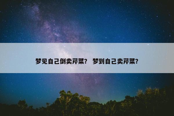 梦见自己倒卖芹菜？ 梦到自己卖芹菜？