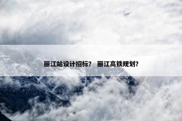 丽江站设计招标？ 丽江高铁规划？