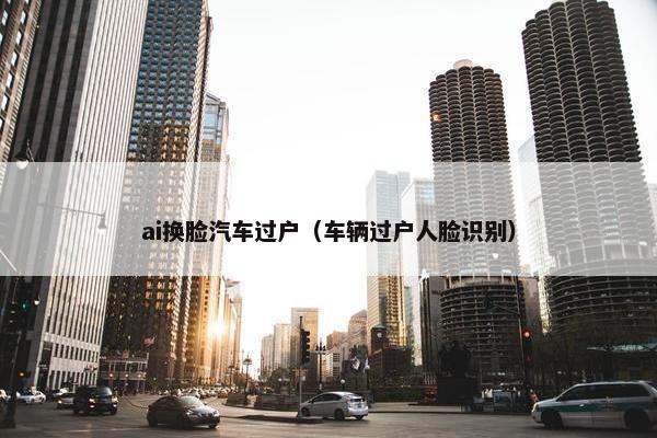 ai换脸汽车过户（车辆过户人脸识别）