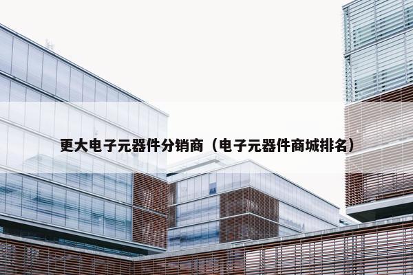 更大电子元器件分销商（电子元器件商城排名）