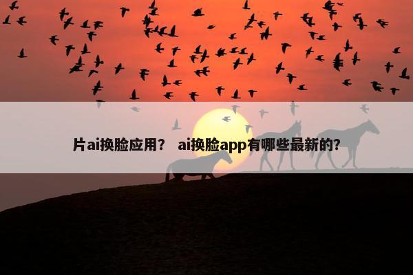 片ai换脸应用？ ai换脸app有哪些最新的？