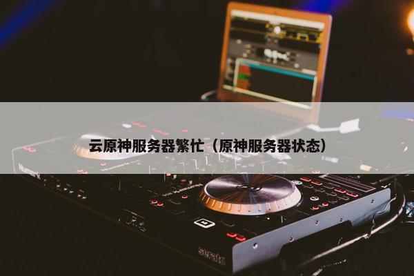 云原神服务器繁忙（原神服务器状态）