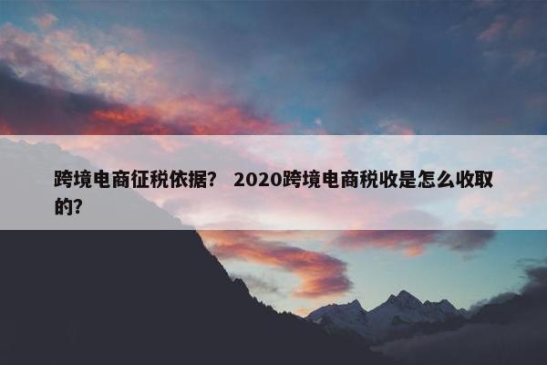 跨境电商征税依据？ 2020跨境电商税收是怎么收取的？