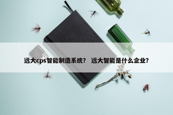 远大cps智能制造系统？ 远大智能是什么企业？