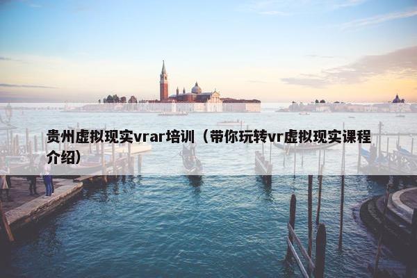 贵州虚拟现实vrar培训（带你玩转vr虚拟现实课程介绍）