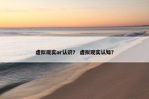 虚拟现实ar认识？ 虚拟现实认知？