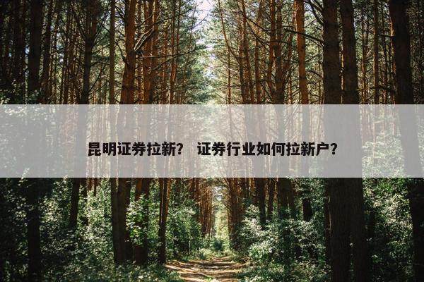 昆明证券拉新？ 证券行业如何拉新户？