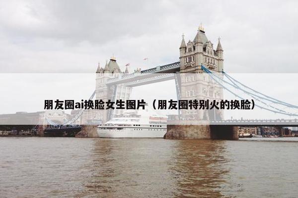 朋友圈ai换脸女生图片（朋友圈特别火的换脸）