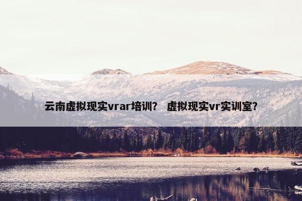 云南虚拟现实vrar培训？ 虚拟现实vr实训室？