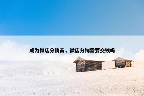 成为微店分销商，微店分销需要交钱吗