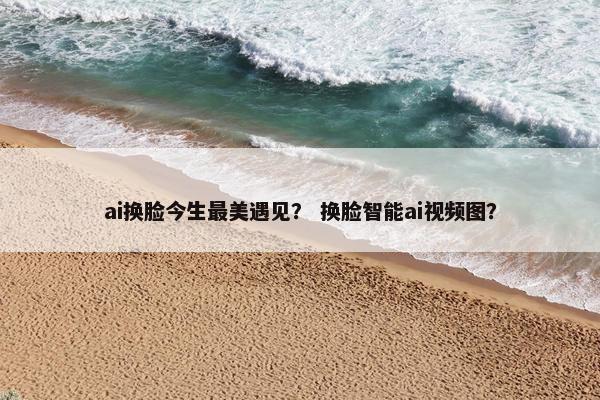 ai换脸今生最美遇见？ 换脸智能ai视频图？