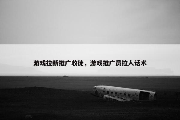 游戏拉新推广收徒，游戏推广员拉人话术