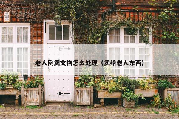 老人倒卖文物怎么处理（卖给老人东西）