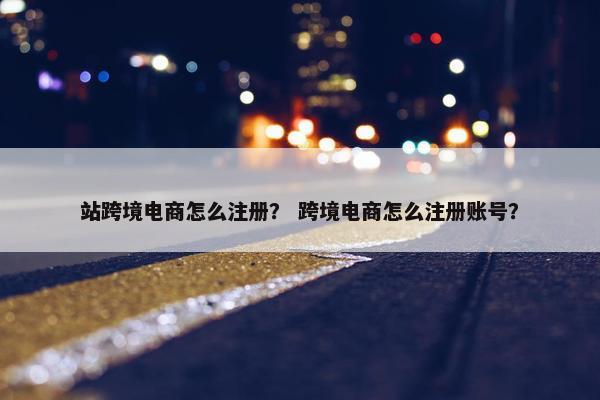 站跨境电商怎么注册？ 跨境电商怎么注册账号？