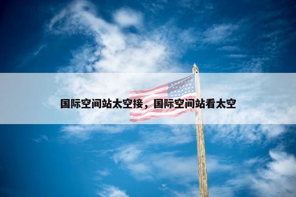 国际空间站太空接，国际空间站看太空