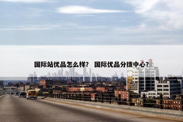 国际站优品怎么样？ 国际优品分拨中心？