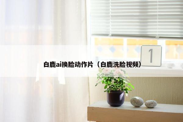 白鹿ai换脸动作片（白鹿洗脸视频）