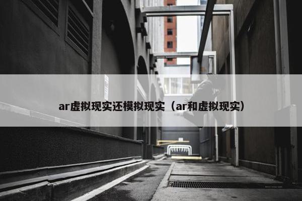 ar虚拟现实还模拟现实（ar和虚拟现实）
