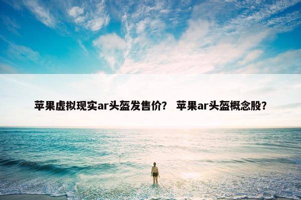 苹果虚拟现实ar头盔发售价？ 苹果ar头盔概念股？