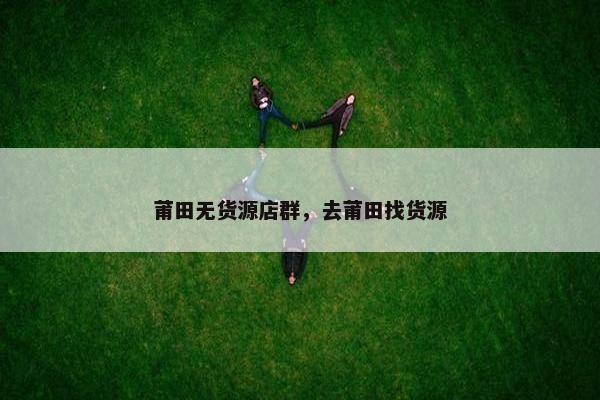 莆田无货源店群，去莆田找货源