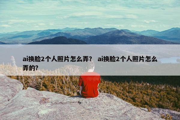 ai换脸2个人照片怎么弄？ ai换脸2个人照片怎么弄的？