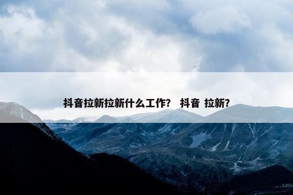 抖音拉新拉新什么工作？ 抖音 拉新？