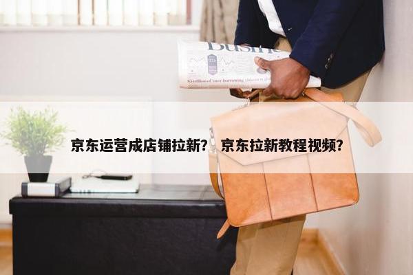 京东运营成店铺拉新？ 京东拉新教程视频？