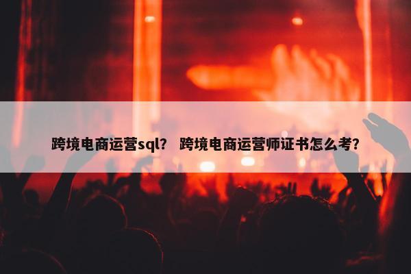 跨境电商运营sql？ 跨境电商运营师证书怎么考？