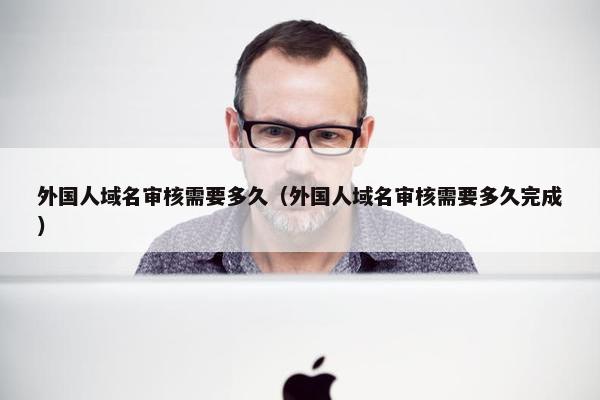 外国人域名审核需要多久（外国人域名审核需要多久完成）