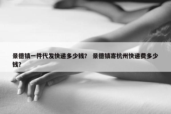 景德镇一件代发快递多少钱？ 景德镇寄杭州快递费多少钱？
