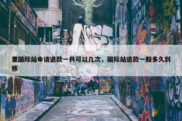 里国际站申请退款一共可以几次，国际站退款一般多久到账