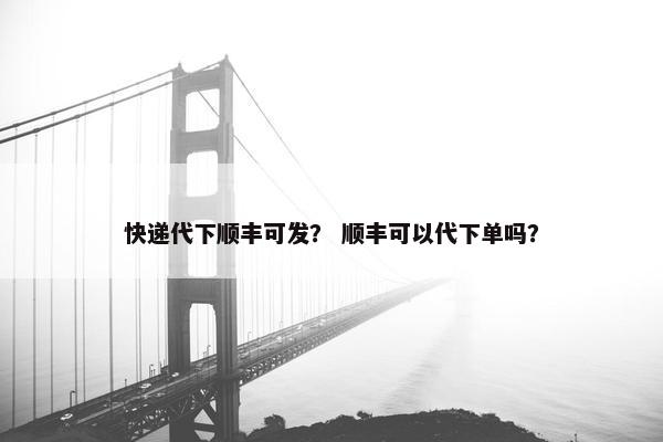 快递代下顺丰可发？ 顺丰可以代下单吗？