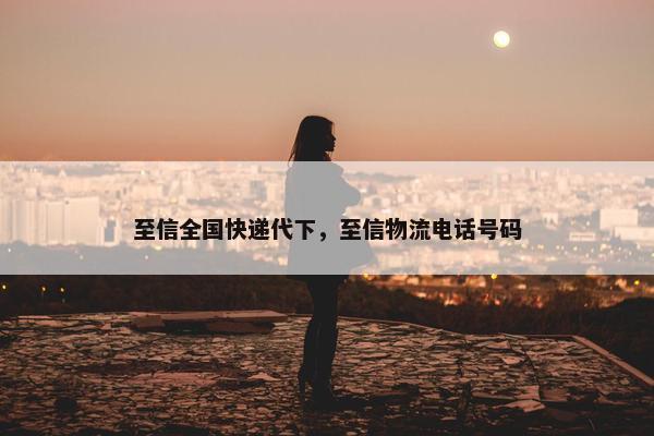 至信全国快递代下，至信物流电话号码