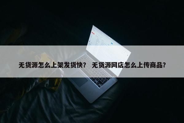 无货源怎么上架发货快？ 无货源网店怎么上传商品？