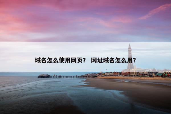 域名怎么使用网页？ 网址域名怎么用？