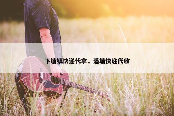 下塘镇快递代拿，潘塘快递代收