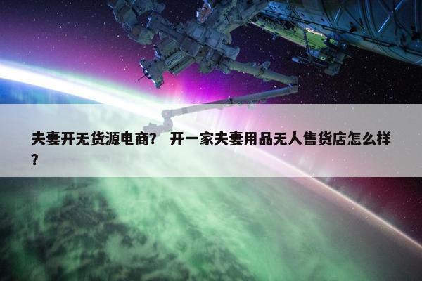 夫妻开无货源电商？ 开一家夫妻用品无人售货店怎么样？