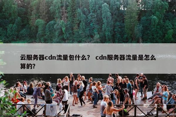 云服务器cdn流量包什么？ cdn服务器流量是怎么算的？
