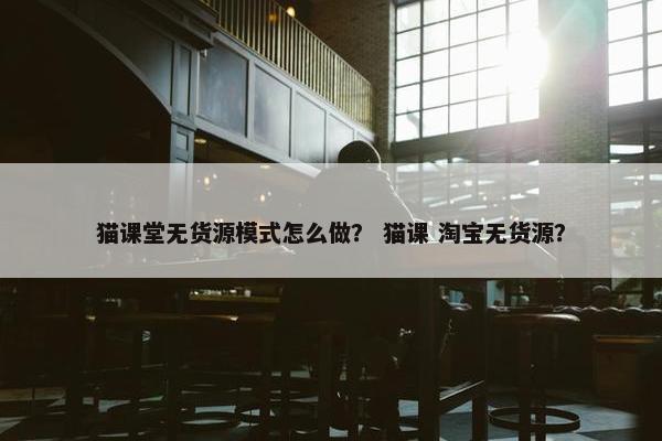 猫课堂无货源模式怎么做？ 猫课 淘宝无货源？