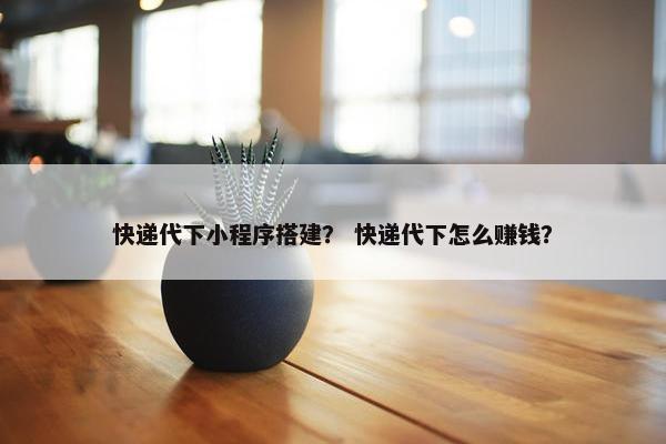 快递代下小程序搭建？ 快递代下怎么赚钱？