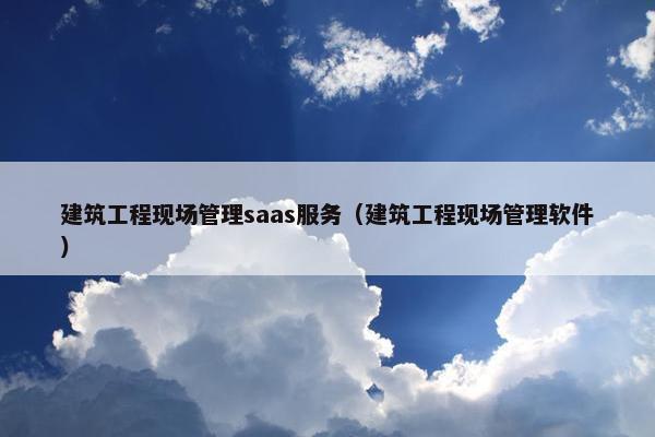 建筑工程现场管理saas服务（建筑工程现场管理软件）