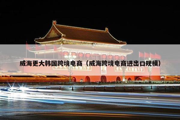 威海更大韩国跨境电商（威海跨境电商进出口规模）