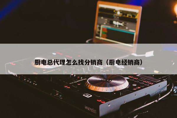 厨电总代理怎么找分销商（厨电经销商）