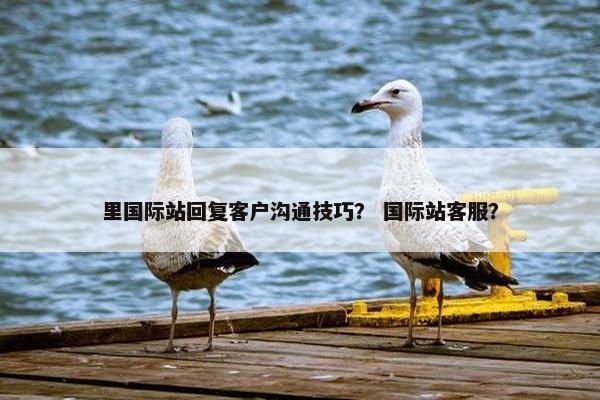 里国际站回复客户沟通技巧？ 国际站客服？