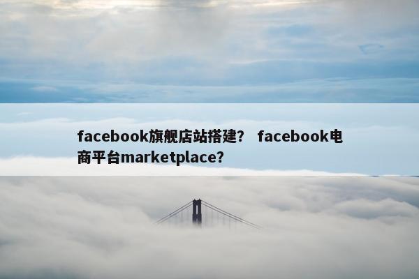 facebook旗舰店站搭建？ facebook电商平台marketplace？