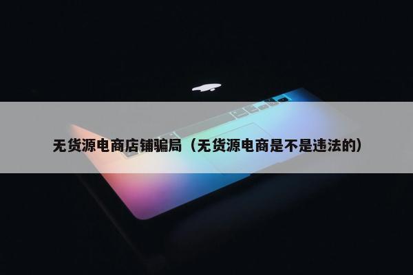 无货源电商店铺骗局（无货源电商是不是违法的）