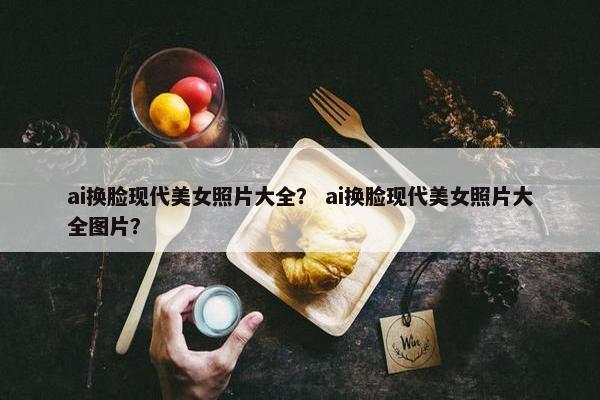 ai换脸现代美女照片大全？ ai换脸现代美女照片大全图片？